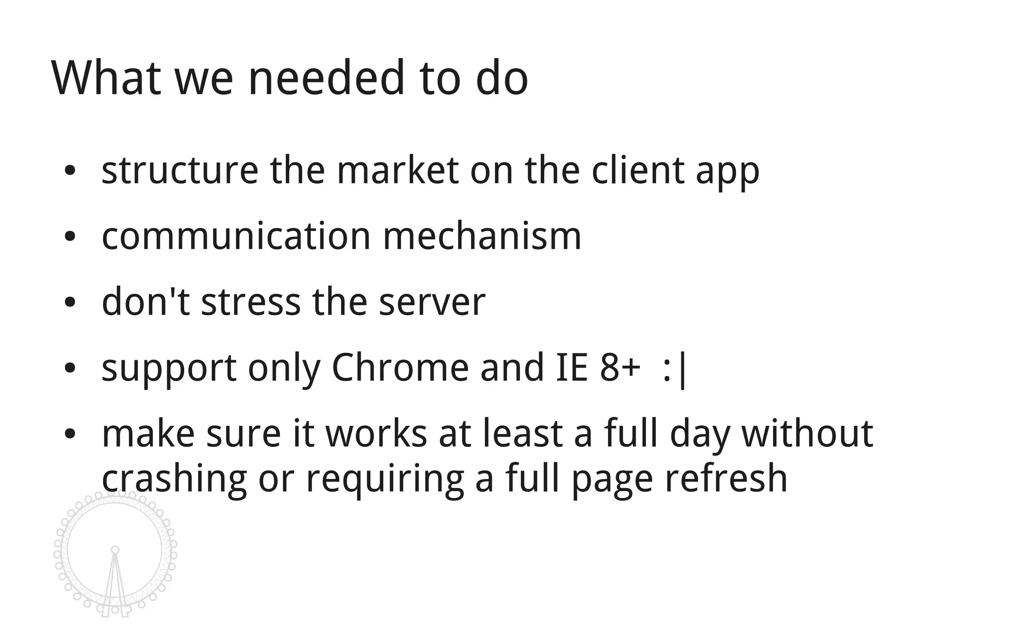 What we needed to do
●   structure the market on the client app
●   communication mechanism
●   don't stress the server
●   support only Chrome and IE 8+ :|
●   make sure it works at least a full day without
    crashing or requiring a full page refresh
 