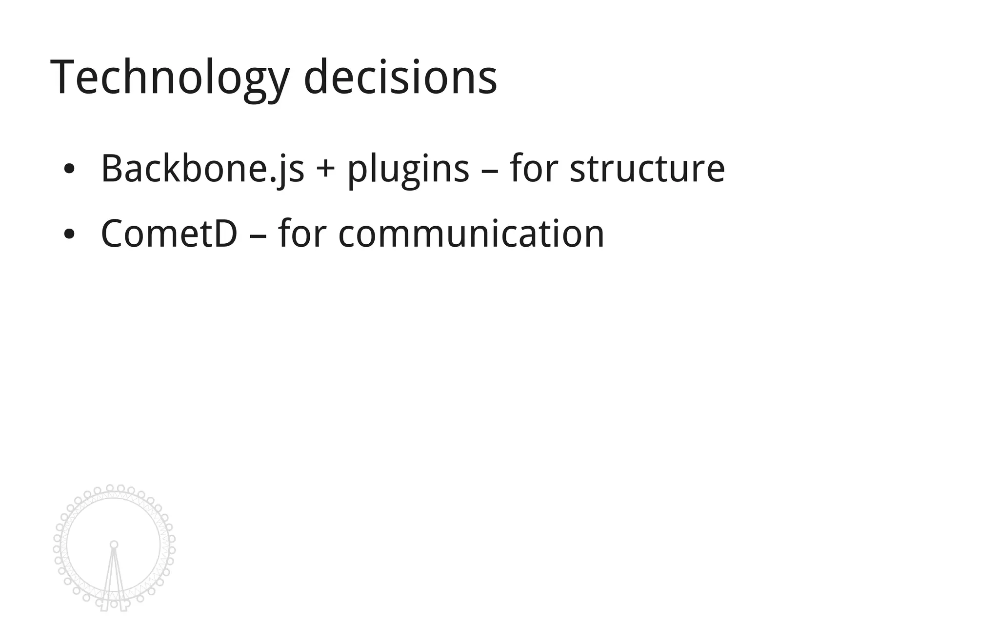 Technology decisions
●   Backbone.js + plugins – for structure
●   CometD – for communication
 