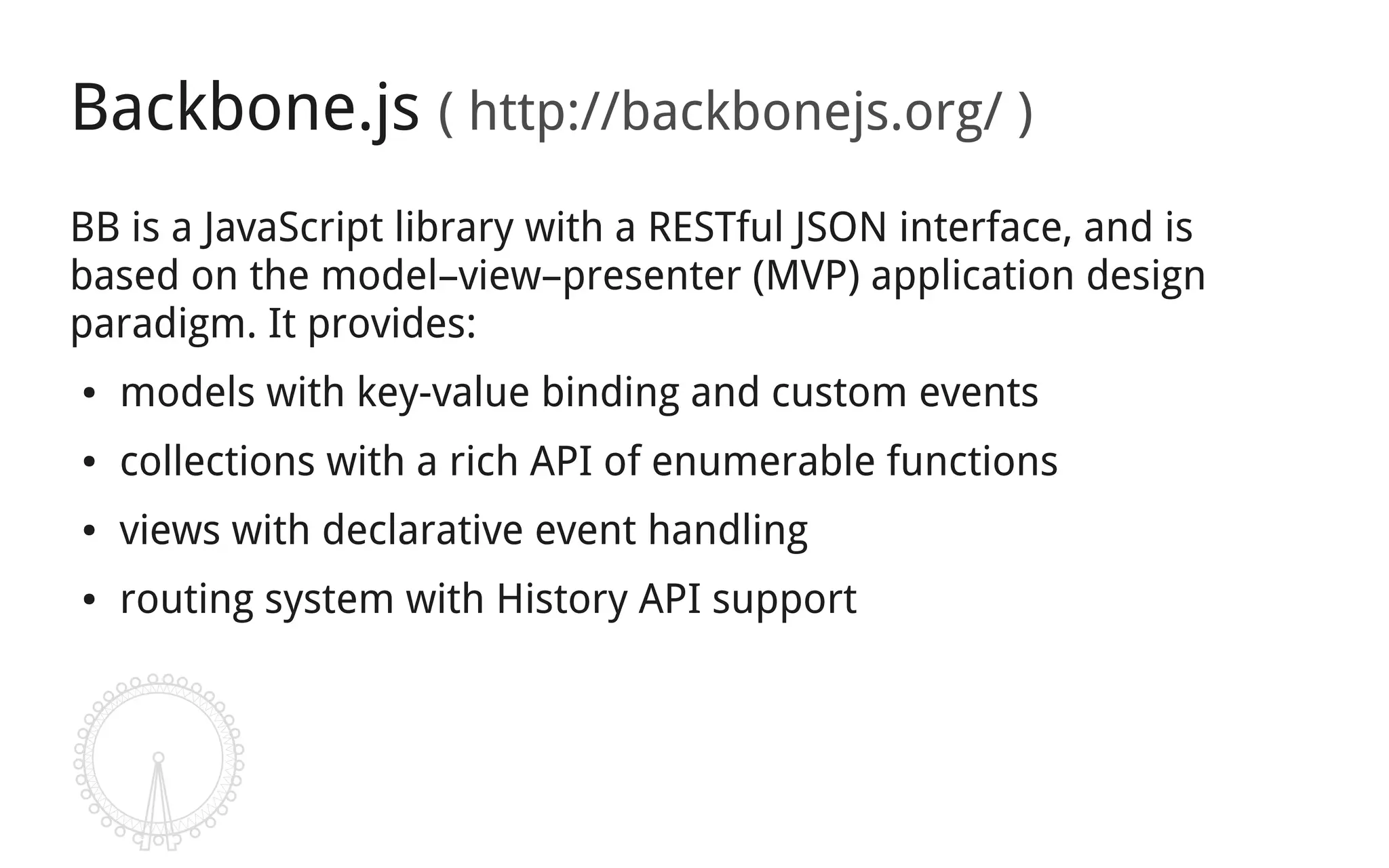 Backbone.js ( http://backbonejs.org/ )
BB is a JavaScript library with a RESTful JSON interface, and is
based on the model–view–presenter (MVP) application design
paradigm. It provides:
●   models with key-value binding and custom events
●   collections with a rich API of enumerable functions
●   views with declarative event handling
●   routing system with History API support
 