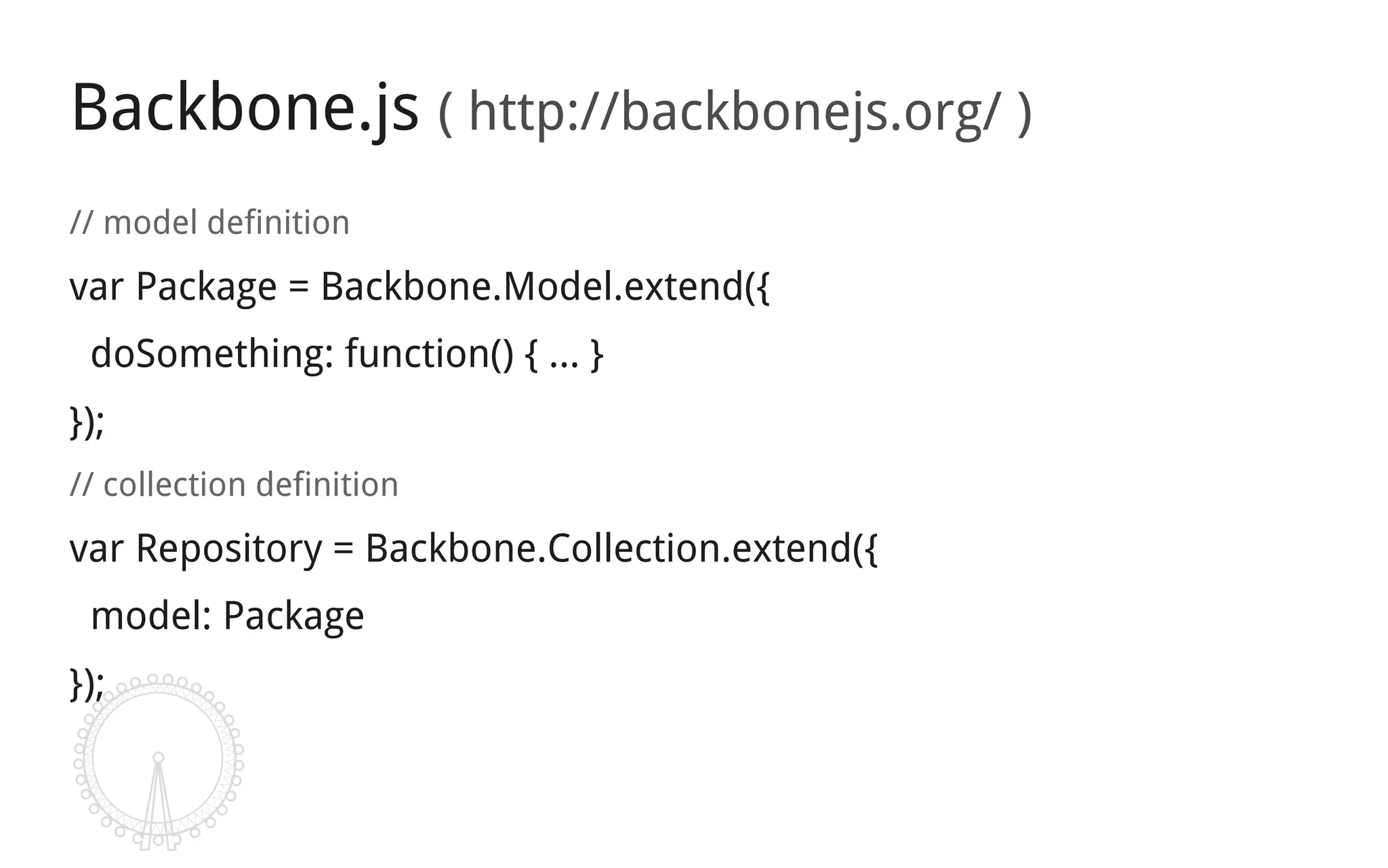 Backbone.js ( http://backbonejs.org/ )
// model definition
var Package = Backbone.Model.extend({
 doSomething: function() { … }
});
// collection definition
var Repository = Backbone.Collection.extend({
 model: Package
});
 
