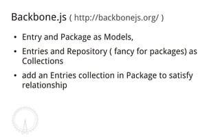 Backbone.js ( http://backbonejs.org/ )
●   Entry and Package as Models,
●   Entries and Repository ( fancy for packages) as
    Collections
●   add an Entries collection in Package to satisfy
    relationship
 