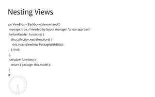 Nesting Views
var ViewBids = Backbone.View.extend({
 manage: true, // needed by layout manager for our approach
 beforeRender: function() {
      this.collection.each(function() {
       this.insertView(new PackageWithBid());
      }, this);
 },
 serialize: function() {
      return { package: this.model };
 }
});
 