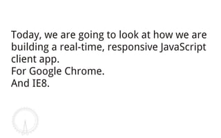 Today, we are going to look at how we are
building a real-time, responsive JavaScript
client app.
For Google Chrome.
And IE8.
 