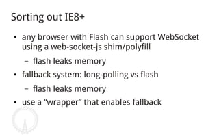 Sorting out IE8+
●   any browser with Flash can support WebSocket
    using a web-socket-js shim/polyfill
    –   flash leaks memory
●   fallback system: long-polling vs flash
    –   flash leaks memory
●   use a “wrapper” that enables fallback
 