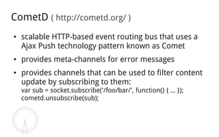 CometD ( http://cometd.org/ )
●   scalable HTTP-based event routing bus that uses a
    Ajax Push technology pattern known as Comet
●   provides meta-channels for error messages
●   provides channels that can be used to filter content
    update by subscribing to them:
    var sub = socket.subscribe('/foo/bar/', function() { ... });
    cometd.unsubscribe(sub);
 