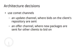 Architecture decisions
●   use comet channels
    –   an update channel, where bids on the client's
        repository are sent
    –   an offer channel, where new packages are
        sent for other clients to bid on
 