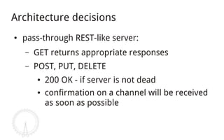 Architecture decisions
●   pass-through REST-like server:
    –   GET returns appropriate responses
    –   POST, PUT, DELETE
        ●   200 OK - if server is not dead
        ●   confirmation on a channel will be received
            as soon as possible
 