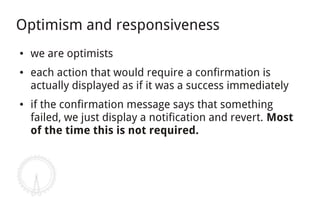 Optimism and responsiveness
●   we are optimists
●   each action that would require a confirmation is
    actually displayed as if it was a success immediately
●   if the confirmation message says that something
    failed, we just display a notification and revert. Most
    of the time this is not required.
 