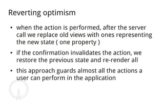 Reverting optimism
●   when the action is performed, after the server
    call we replace old views with ones representing
    the new state ( one property )
●   if the confirmation invalidates the action, we
    restore the previous state and re-render all
●   this approach guards almost all the actions a
    user can perform in the application
 