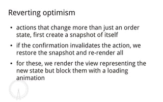 Reverting optimism
●   actions that change more than just an order
    state, first create a snapshot of itself
●   if the confirmation invalidates the action, we
    restore the snapshot and re-render all
●   for these, we render the view representing the
    new state but block them with a loading
    animation
 