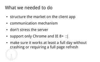 What we needed to do
●   structure the market on the client app
●   communication mechanism
●   don't stress the server
●   support only Chrome and IE 8+ :|
●   make sure it works at least a full day without
    crashing or requiring a full page refresh
 