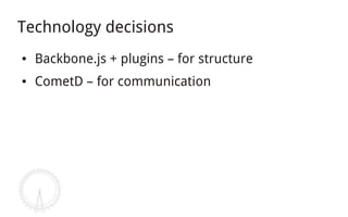 Technology decisions
●   Backbone.js + plugins – for structure
●   CometD – for communication
 