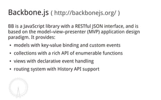 Backbone.js ( http://backbonejs.org/ )
BB is a JavaScript library with a RESTful JSON interface, and is
based on the model–view–presenter (MVP) application design
paradigm. It provides:
●   models with key-value binding and custom events
●   collections with a rich API of enumerable functions
●   views with declarative event handling
●   routing system with History API support
 