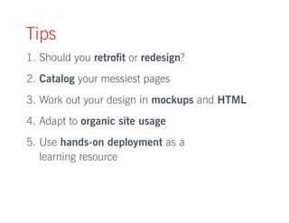 Tips 
1. Should you retrofit or redesign? 
2. Catalog your messiest pages 
3. Work out your design in mockups and HTML 
4. Adapt to organic site usage 
5. Use hands-on deployment as a 
learning resource 
 