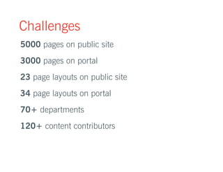 Challenges 
5000 pages on public site 
3000 pages on portal 
23 page layouts on public site 
34 page layouts on portal 
70+ departments 
120+ content contributors 
 