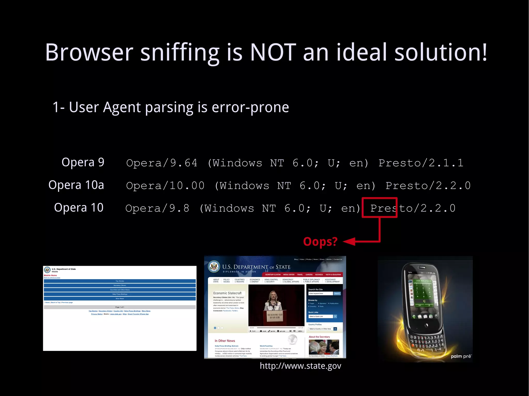 1- User Agent parsing is error-prone Opera 9   Opera/9.64 (Windows NT 6.0; U; en) Presto/2.1.1 Opera 10a   Opera/10.00 (Windows NT 6.0; U; en) Presto/2.2.0 Oops? Opera 10   Opera/9.8 (Windows NT 6.0; U; en) Presto/2.2.0 Browser sniffing is NOT an ideal solution! http://www.state.gov 