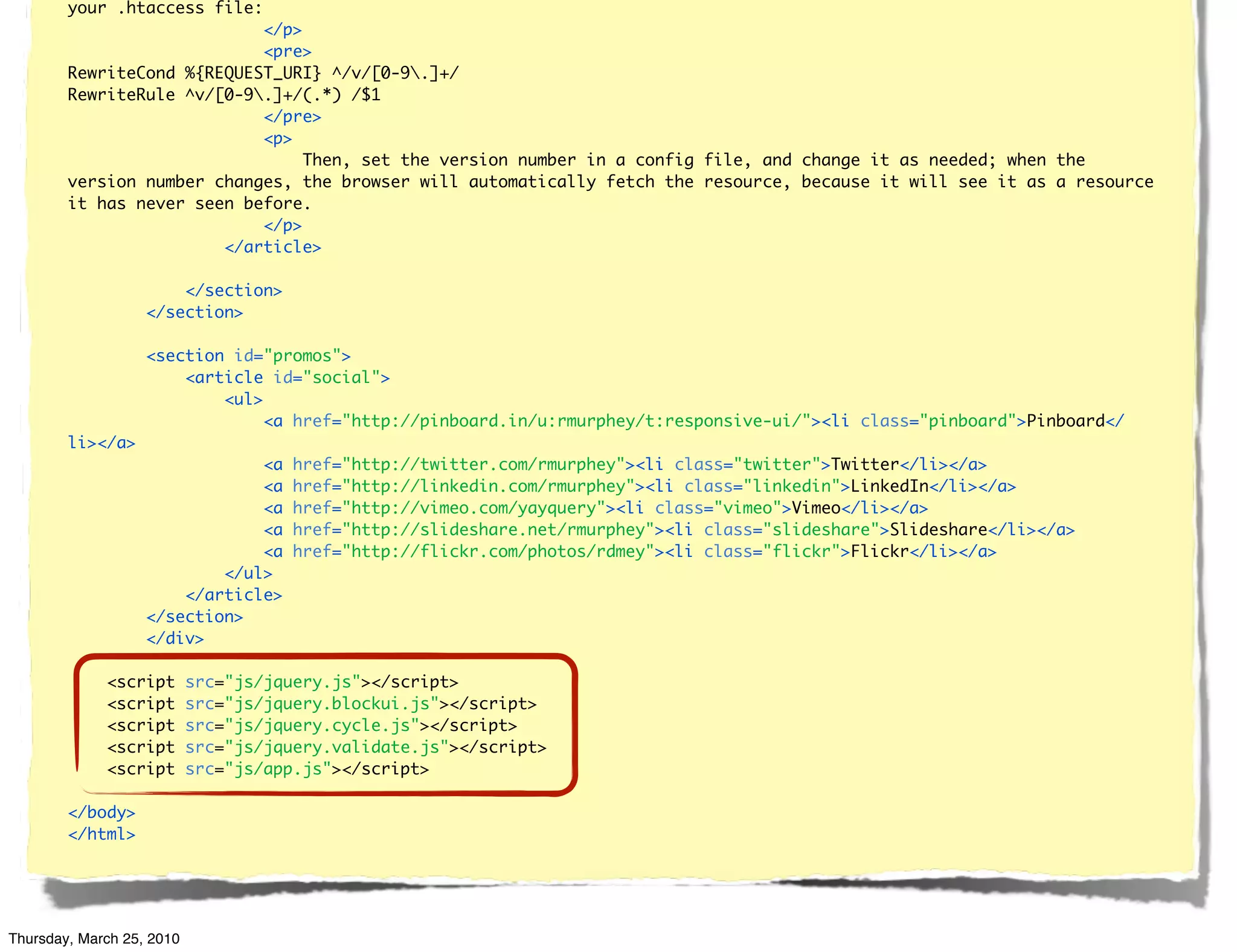 your .htaccess file:
                            </p>
                            <pre>
        RewriteCond %{REQUEST_URI} ^/v/[0-9.]+/
        RewriteRule ^v/[0-9.]+/(.*) /$1
                            </pre>
                            <p>
                                 Then, set the version number in a config file, and change it as needed; when the
        version number changes, the browser will automatically fetch the resource, because it will see it as a resource
        it has never seen before.
                            </p>
                        </article>

                       </section>
                   </section>

                   <section id="promos">
                       <article id="social">
                           <ul>
                                <a href="http://pinboard.in/u:rmurphey/t:responsive-ui/"><li class="pinboard">Pinboard</
        li></a>
                               <a     href="http://twitter.com/rmurphey"><li class="twitter">Twitter</li></a>
                               <a     href="http://linkedin.com/rmurphey"><li class="linkedin">LinkedIn</li></a>
                               <a     href="http://vimeo.com/yayquery"><li class="vimeo">Vimeo</li></a>
                               <a     href="http://slideshare.net/rmurphey"><li class="slideshare">Slideshare</li></a>
                               <a     href="http://flickr.com/photos/rdmey"><li class="flickr">Flickr</li></a>
                           </ul>
                       </article>
                   </section>
                   </div>

             <script       src="js/jquery.js"></script>
             <script       src="js/jquery.blockui.js"></script>
             <script       src="js/jquery.cycle.js"></script>
             <script       src="js/jquery.validate.js"></script>
             <script       src="js/app.js"></script>

        </body>
        </html>




Thursday, March 25, 2010
 
