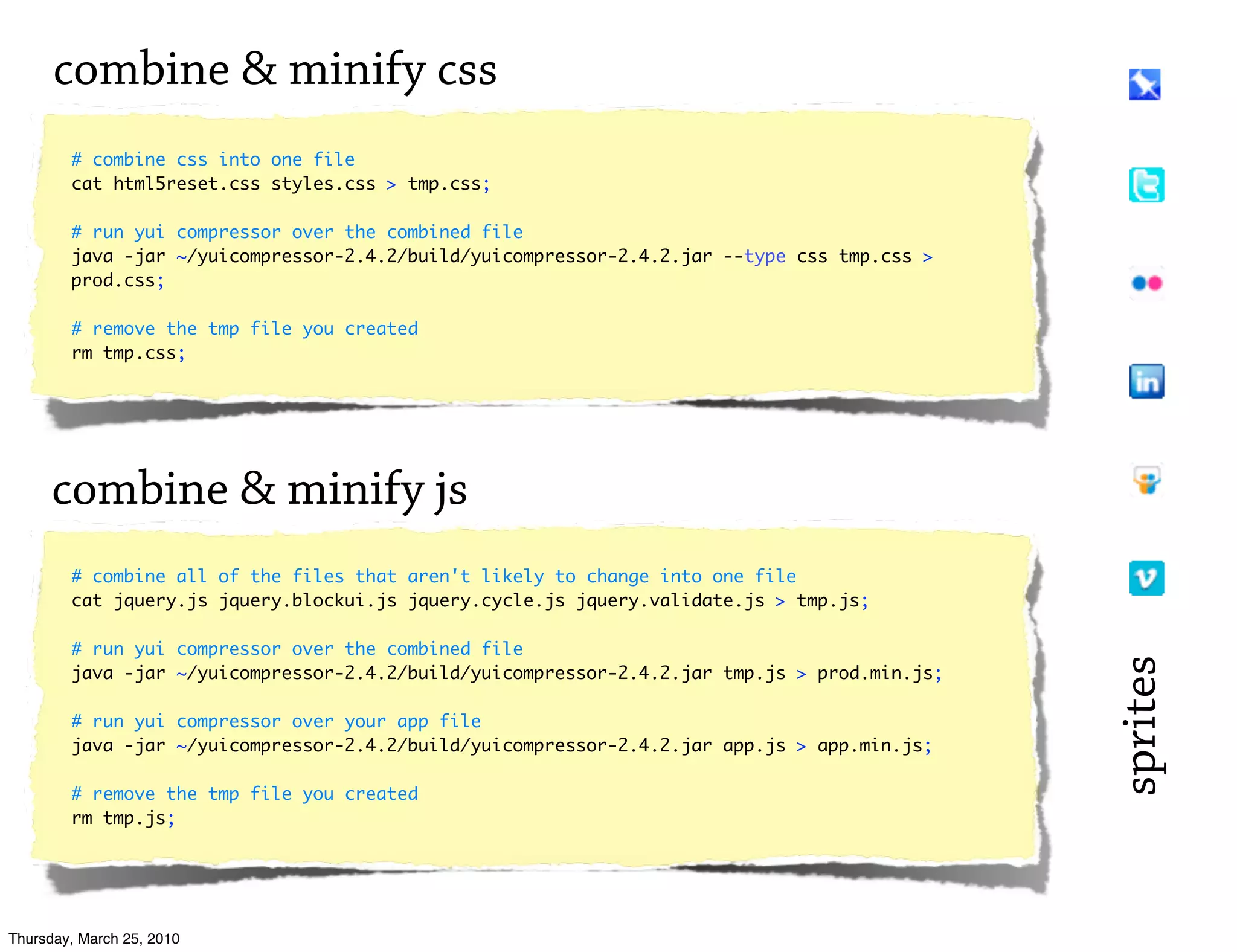 combine & minify css
        # combine css into one file
        cat html5reset.css styles.css > tmp.css;

        # run yui compressor over the combined file
        java -jar ~/yuicompressor-2.4.2/build/yuicompressor-2.4.2.jar --type css tmp.css >
        prod.css;

        # remove the tmp file you created
        rm tmp.css;




      combine & minify js
        # combine all of the files that aren't likely to change into one file
        cat jquery.js jquery.blockui.js jquery.cycle.js jquery.validate.js > tmp.js;

        # run yui compressor over the combined file




                                                                                              sprites
        java -jar ~/yuicompressor-2.4.2/build/yuicompressor-2.4.2.jar tmp.js > prod.min.js;

        # run yui compressor over your app file
        java -jar ~/yuicompressor-2.4.2/build/yuicompressor-2.4.2.jar app.js > app.min.js;

        # remove the tmp file you created
        rm tmp.js;




Thursday, March 25, 2010
 