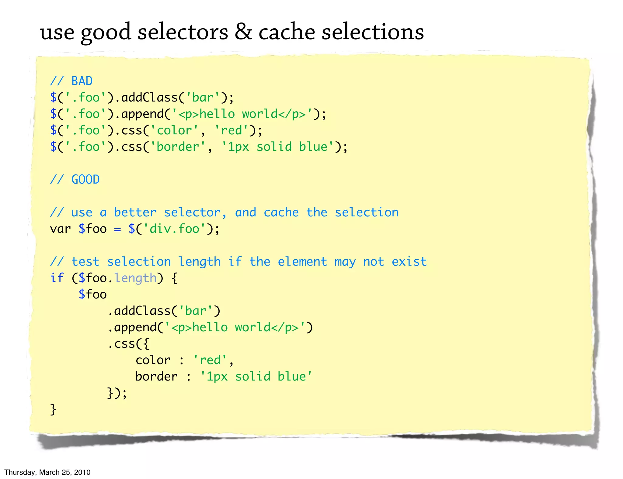 use good selectors & cache selections
            // BAD
            $('.foo').addClass('bar');
            $('.foo').append('<p>hello world</p>');
            $('.foo').css('color', 'red');
            $('.foo').css('border', '1px solid blue');

            // GOOD

            // use a better selector, and cache the selection
            var $foo = $('div.foo');

            // test selection length if the element may not exist
            if ($foo.length) {
                $foo
                     .addClass('bar')
                     .append('<p>hello world</p>')
                     .css({
                         color : 'red',
                         border : '1px solid blue'
                     });
            }




Thursday, March 25, 2010
 