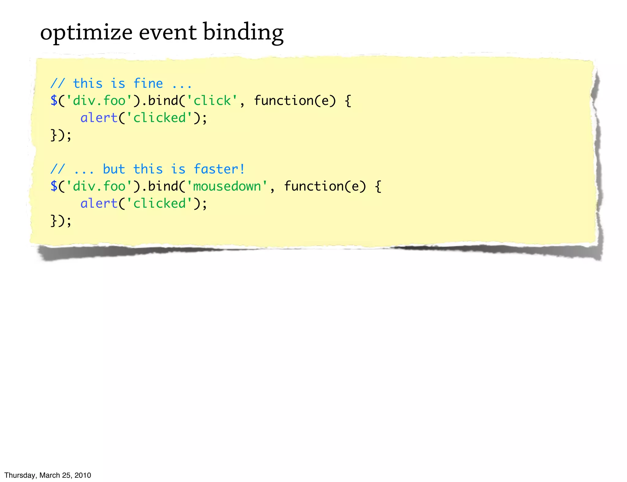 optimize event binding
            // this is fine ...
            $('div.foo').bind('click', function(e) {
                alert('clicked');
            });

            // ... but this is faster!
            $('div.foo').bind('mousedown', function(e) {
                alert('clicked');
            });




Thursday, March 25, 2010
 