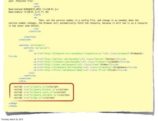 your .htaccess file:
                            </p>
                            <pre>
        RewriteCond %{REQUEST_URI} ^/v/[0-9.]+/
        RewriteRule ^v/[0-9.]+/(.*) /$1
                            </pre>
                            <p>
                                 Then, set the version number in a config file, and change it as needed; when the
        version number changes, the browser will automatically fetch the resource, because it will see it as a resource
        it has never seen before.
                            </p>
                        </article>

                       </section>
                   </section>

                   <section id="promos">
                       <article id="social">
                           <ul>
                                <a href="http://pinboard.in/u:rmurphey/t:responsive-ui/"><li class="pinboard">Pinboard</
        li></a>
                               <a     href="http://twitter.com/rmurphey"><li class="twitter">Twitter</li></a>
                               <a     href="http://linkedin.com/rmurphey"><li class="linkedin">LinkedIn</li></a>
                               <a     href="http://vimeo.com/yayquery"><li class="vimeo">Vimeo</li></a>
                               <a     href="http://slideshare.net/rmurphey"><li class="slideshare">Slideshare</li></a>
                               <a     href="http://flickr.com/photos/rdmey"><li class="flickr">Flickr</li></a>
                           </ul>
                       </article>
                   </section>
                   </div>

             <script       src="js/jquery.js"></script>
             <script       src="js/jquery.blockui.js"></script>
             <script       src="js/jquery.cycle.js"></script>
             <script       src="js/jquery.validate.js"></script>
             <script       src="js/app.js"></script>

        </body>
        </html>




Thursday, March 25, 2010
 