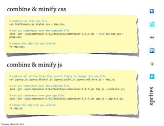 combine & minify css
        # combine css into one file
        cat html5reset.css styles.css > tmp.css;

        # run yui compressor over the combined file
        java -jar ~/yuicompressor-2.4.2/build/yuicompressor-2.4.2.jar --type css tmp.css >
        prod.css;

        # remove the tmp file you created
        rm tmp.css;




      combine & minify js
        # combine all of the files that aren't likely to change into one file
        cat jquery.js jquery.blockui.js jquery.cycle.js jquery.validate.js > tmp.js;

        # run yui compressor over the combined file




                                                                                              sprites
        java -jar ~/yuicompressor-2.4.2/build/yuicompressor-2.4.2.jar tmp.js > prod.min.js;

        # run yui compressor over your app file
        java -jar ~/yuicompressor-2.4.2/build/yuicompressor-2.4.2.jar app.js > app.min.js;

        # remove the tmp file you created
        rm tmp.js;




Thursday, March 25, 2010
 