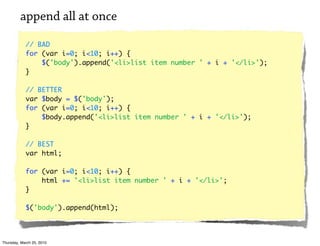 append all at once

            // BAD
            for (var i=0; i<10; i++) {
                $('body').append('<li>list item number ' + i + '</li>');
            }

            // BETTER
            var $body = $('body');
            for (var i=0; i<10; i++) {
                $body.append('<li>list item number ' + i + '</li>');
            }

            // BEST
            var html;

            for (var i=0; i<10; i++) {
                html += '<li>list item number ' + i + '</li>';
            }

            $('body').append(html);




Thursday, March 25, 2010
 