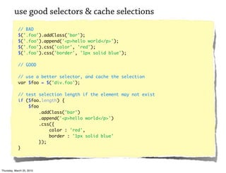 use good selectors & cache selections
            // BAD
            $('.foo').addClass('bar');
            $('.foo').append('<p>hello world</p>');
            $('.foo').css('color', 'red');
            $('.foo').css('border', '1px solid blue');

            // GOOD

            // use a better selector, and cache the selection
            var $foo = $('div.foo');

            // test selection length if the element may not exist
            if ($foo.length) {
                $foo
                     .addClass('bar')
                     .append('<p>hello world</p>')
                     .css({
                         color : 'red',
                         border : '1px solid blue'
                     });
            }




Thursday, March 25, 2010
 