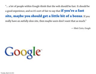 “... a lot of people within Google think that the web should be fast. It should be
        a good experience, and so it’s sort of fair to say that if
                                               you’re a fast
        site, maybe you should get a little bit of a bonus. If you
        really have an awfully slow site, then maybe users don’t want that as much.”

                                                                        — Matt Cutts, Google




Thursday, March 25, 2010
 