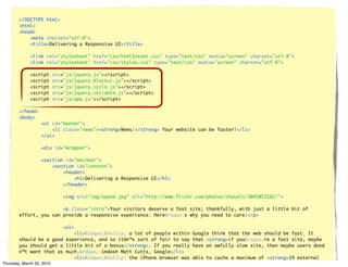 <!DOCTYPE html>
      <html>
      <head>
          <meta charset="utf-8">
          <title>Delivering a Responsive UI</title>

          <link rel="stylesheet" href="css/html5reset.css" type="text/css" media="screen" charset="utf-8">
          <link rel="stylesheet" href="css/styles.css" type="text/css" media="screen" charset="utf-8">

          <script   src="js/jquery.js"></script>
          <script   src="js/jquery.blockui.js"></script>
          <script   src="js/jquery.cycle.js"></script>
          <script   src="js/jquery.validate.js"></script>
          <script   src="js/app.js"></script>

      </head>
      <body>
                <ul id="banner">
                    <li class="news"><strong>News:</strong> Your website can be faster!</li>
                </ul>

                <div id="wrapper">

                <section id="mainbar">
                    <section id="content">
                        <header>
                            <h1>Delivering a Responsive UI</h1>
                        </header>

                        <img src="img/speed.jpg" alt="http://www.flickr.com/photos/chavals/3045853162/">

                      <p class="intro">Your visitors deserve a fast site; thankfully, with just a little bit of
      effort, you can provide a responsive experience. Here&rsquo;s why you need to care:</p>

                        <ul>
                              <li>&ldquo;&hellip; a lot of people within   Google think that the web should be fast. It
        should be a good experience, and so itâ€™s sort of fair to say     that <strong>if you&rsquo;re a fast site, maybe
        you should get a little bit of a bonus</strong>. If you really     have an awfully slow site, then maybe users donâ
        €™t want that as much.&rdquo; &mdash Matt Cutts, Google</li>
                              <li>&ldquo;&hellip; the iPhone browser was   able to cache a maximum of <strong>19 external
Thursday, Marchcomponents</strong>.&rdquo;</li>
        25KB 25, 2010
 