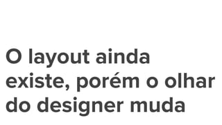 O layout ainda
existe, porém o olhar
do designer muda
 