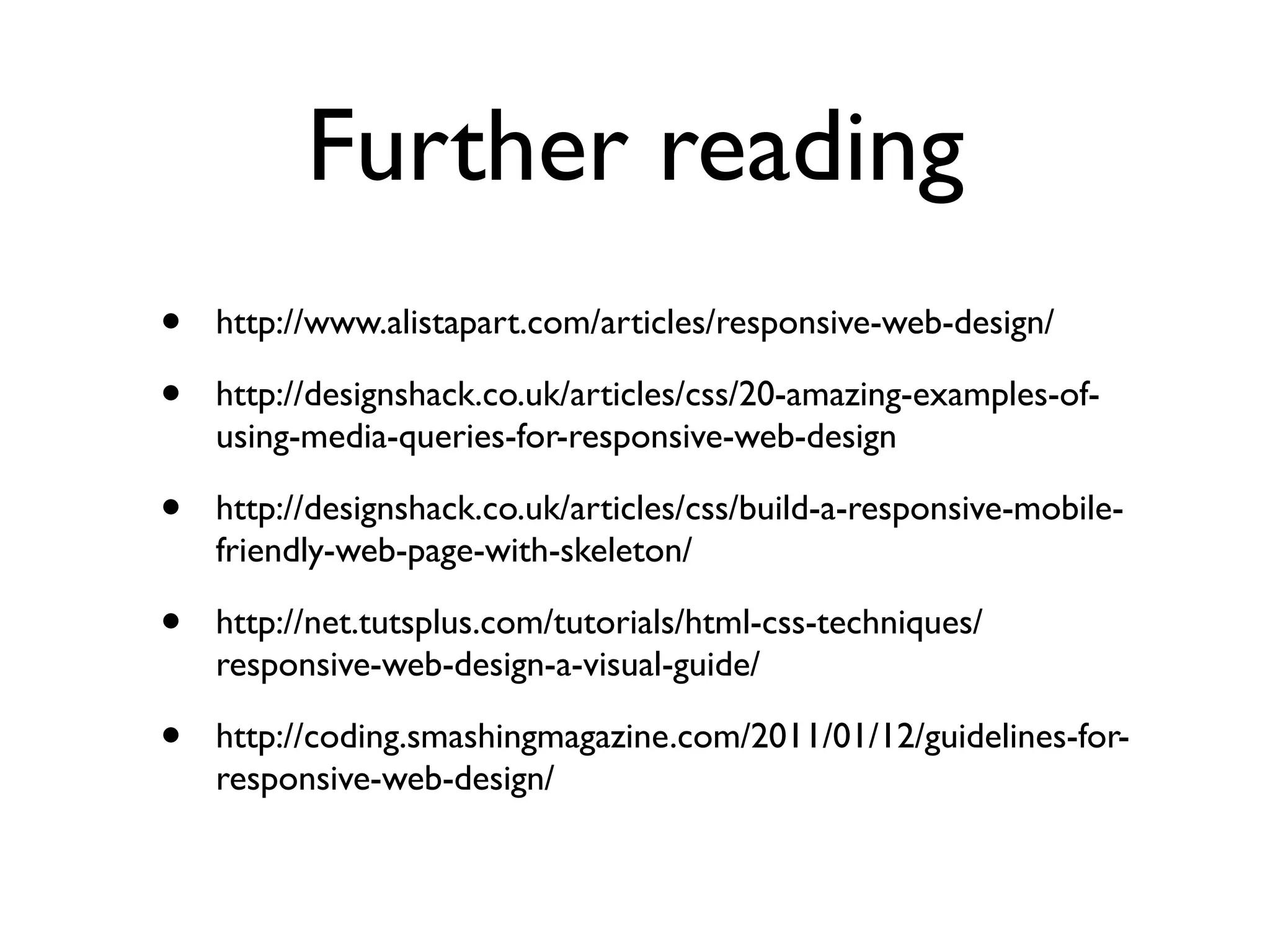 Further reading
•   http://www.alistapart.com/articles/responsive-web-design/

•   http://designshack.co.uk/articles/css/20-amazing-examples-of-
    using-media-queries-for-responsive-web-design

•   http://designshack.co.uk/articles/css/build-a-responsive-mobile-
    friendly-web-page-with-skeleton/

•   http://net.tutsplus.com/tutorials/html-css-techniques/
    responsive-web-design-a-visual-guide/

•   http://coding.smashingmagazine.com/2011/01/12/guidelines-for-
    responsive-web-design/
 