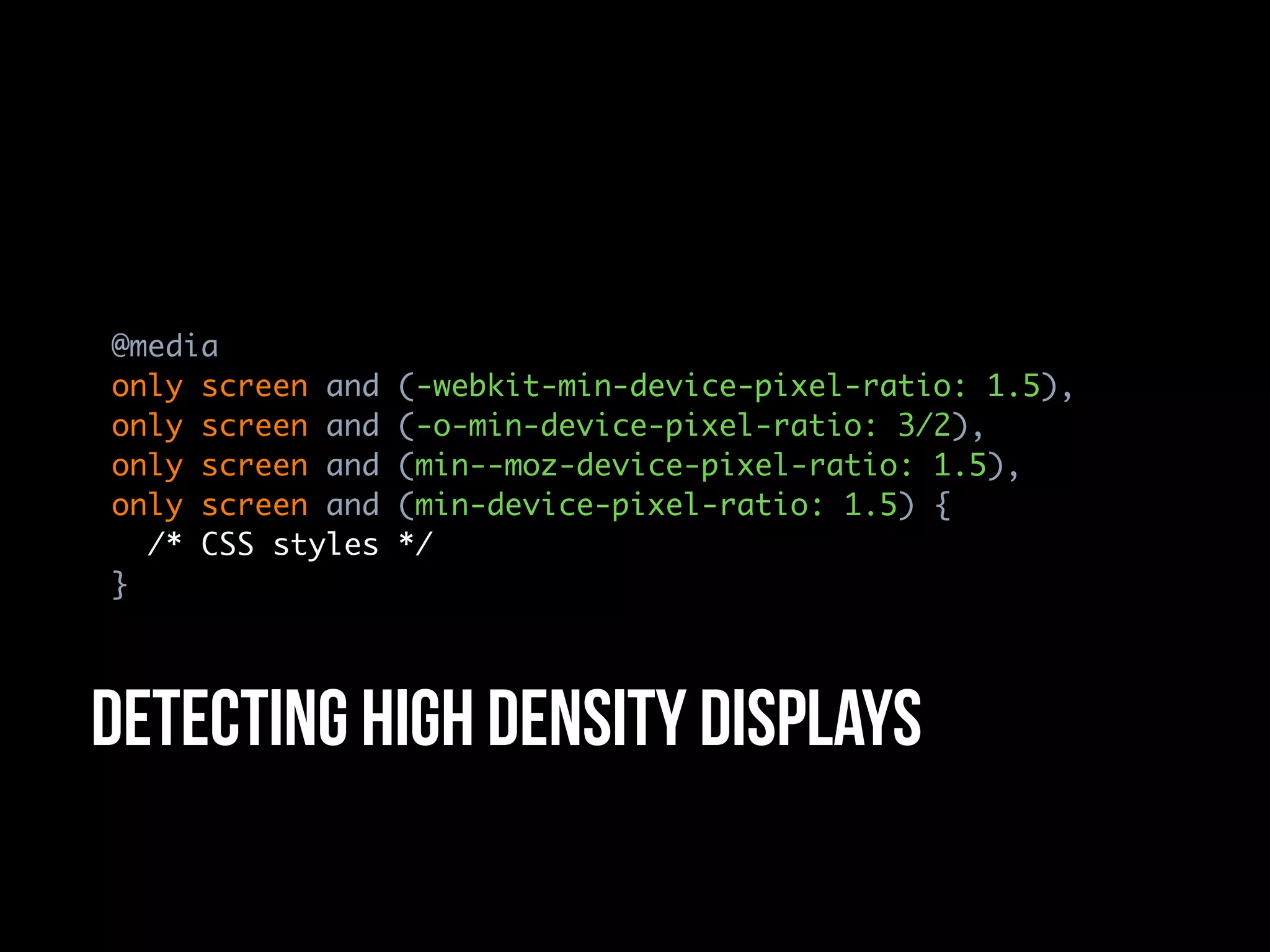 @media
only screen and   (-webkit-min-device-pixel-ratio: 1.5),
only screen and   (-o-min-device-pixel-ratio: 3/2),
only screen and   (min--moz-device-pixel-ratio: 1.5),
only screen and   (min-device-pixel-ratio: 1.5) {
  /* CSS styles   */
}




Detecting high density displays
 