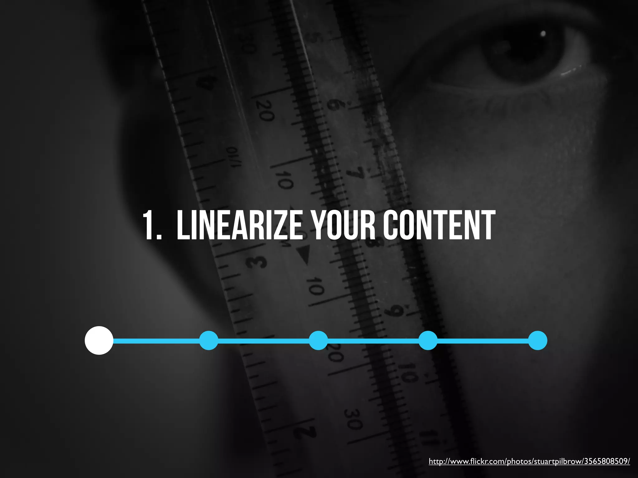 1. linearize your content




                    http://www.ﬂickr.com/photos/stuartpilbrow/3565808509/
 