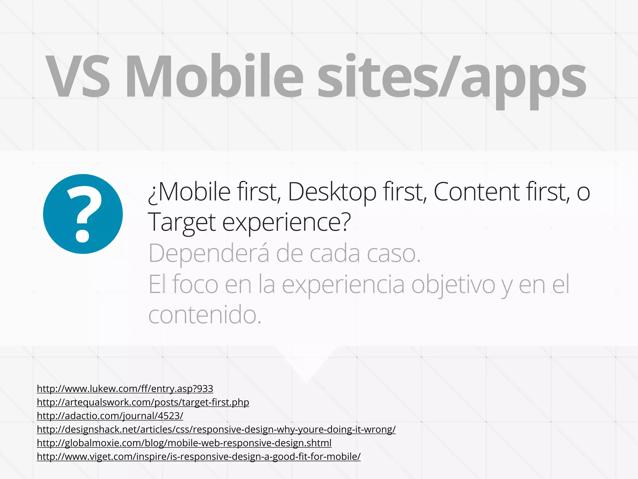 VS Mobile sites/apps

      ?
                        ¿Mobile first, Desktop first, Content first, o
                        Target experience?
                        Dependerá de cada caso.
                        El foco en la experiencia objetivo y en el
                        contenido.

http://www.lukew.com/ﬀ/entry.asp?933
http://artequalswork.com/posts/target-ﬁrst.php
http://adactio.com/journal/4523/
http://designshack.net/articles/css/responsive-design-why-youre-doing-it-wrong/
http://globalmoxie.com/blog/mobile-web-responsive-design.shtml
http://www.viget.com/inspire/is-responsive-design-a-good-ﬁt-for-mobile/
 