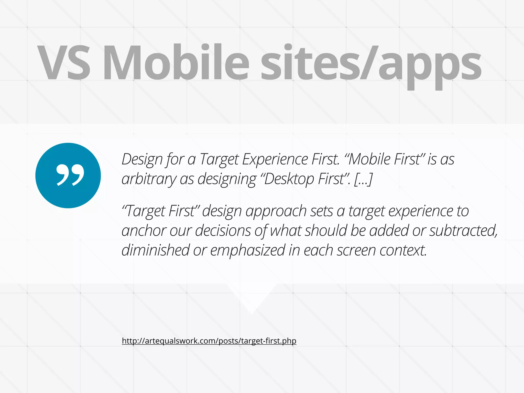 VS Mobile sites/apps
    Design for a Target Experience First. “Mobile First” is as

”   arbitrary as designing “Desktop First”. [...]

    “Target First” design approach sets a target experience to
    anchor our decisions of what should be added or subtracted,
    diminished or emphasized in each screen context.




    http://artequalswork.com/posts/target-ﬁrst.php
 