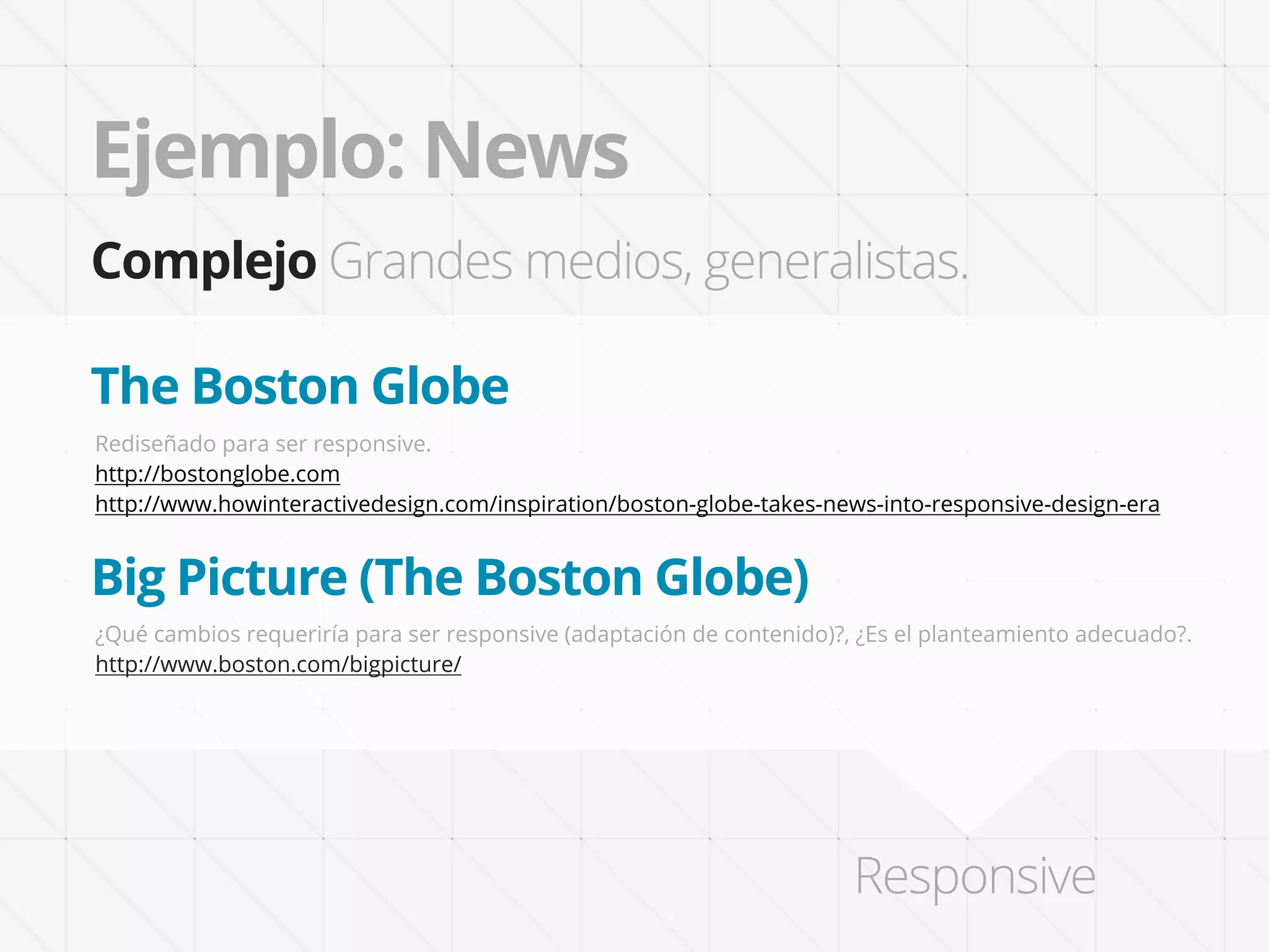 Ejemplo: News
Complejo Grandes medios, generalistas.

The Boston Globe
Rediseñado para ser responsive.
http://bostonglobe.com
http://www.howinteractivedesign.com/inspiration/boston-globe-takes-news-into-responsive-design-era


Big Picture (The Boston Globe)
¿Qué cambios requeriría para ser responsive (adaptación de contenido)?, ¿Es el planteamiento adecuado?.
http://www.boston.com/bigpicture/




                                                                       Responsive
 