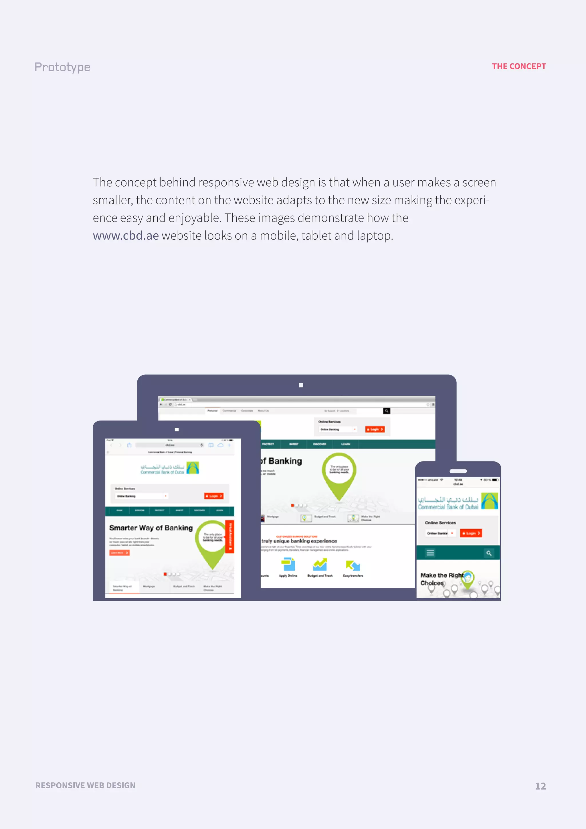 THE CONCEPT
RESPONSIVE WEB DESIGN 12
The concept behind responsive web design is that when a user makes a screen
smaller, the content on the website adapts to the new size making the experi-
ence easy and enjoyable. These images demonstrate how the
www.cbd.ae website looks on a mobile, tablet and laptop.
LOGO menu menu menu menu menu
LOGO
LOGO
 
