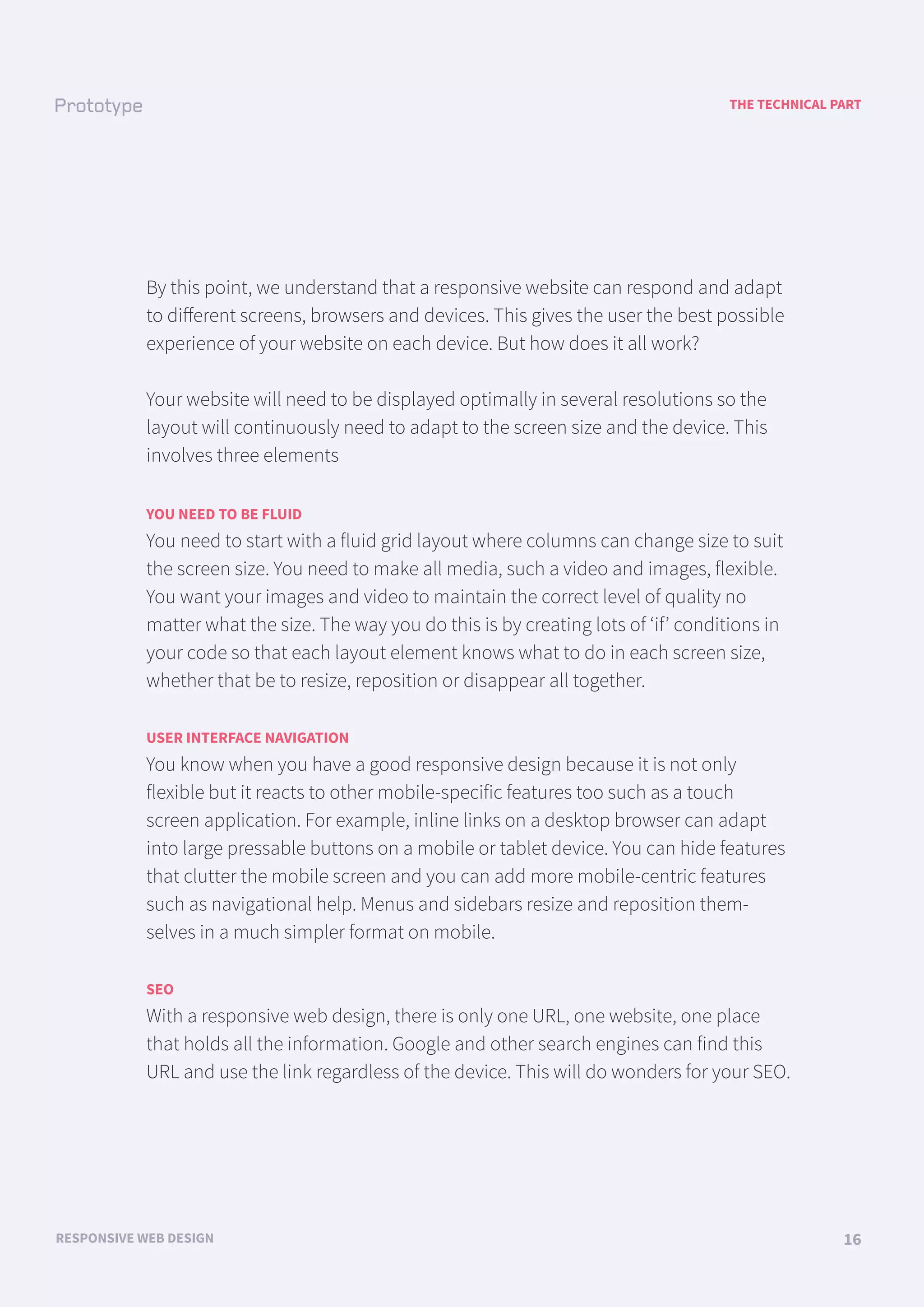 A LOOK BACK
FUNCTIONAL AND TECHNICAL SPECIFICATIONS 01
THE TECHNICAL PART
RESPONSIVE WEB DESIGN 16
By this point, we understand that a responsive website can respond and adapt
to diﬀerent screens, browsers and devices. This gives the user the best possible
experience of your website on each device. But how does it all work?
Your website will need to be displayed optimally in several resolutions so the
layout will continuously need to adapt to the screen size and the device. This
involves three elements
YOU NEED TO BE FLUID
You need to start with a fluid grid layout where columns can change size to suit
the screen size. You need to make all media, such a video and images, flexible.
You want your images and video to maintain the correct level of quality no
matter what the size. The way you do this is by creating lots of ‘if’ conditions in
your code so that each layout element knows what to do in each screen size,
whether that be to resize, reposition or disappear all together.
USER INTERFACE NAVIGATION
You know when you have a good responsive design because it is not only
flexible but it reacts to other mobile-specific features too such as a touch
screen application. For example, inline links on a desktop browser can adapt
into large pressable buttons on a mobile or tablet device. You can hide features
that clutter the mobile screen and you can add more mobile-centric features
such as navigational help. Menus and sidebars resize and reposition them-
selves in a much simpler format on mobile.
SEO
With a responsive web design, there is only one URL, one website, one place
that holds all the information. Google and other search engines can find this
URL and use the link regardless of the device. This will do wonders for your SEO.
 