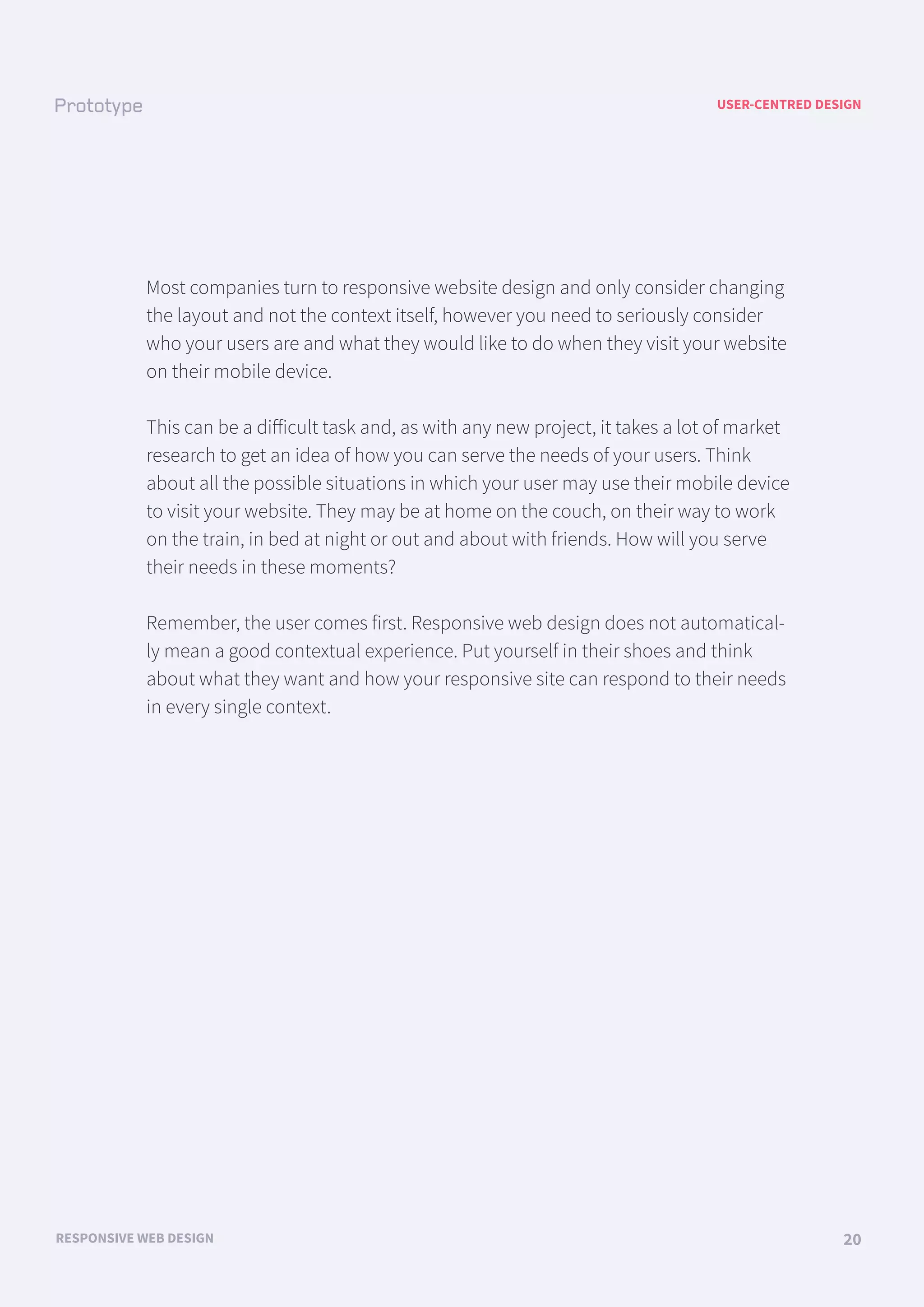 USER-CENTRED DESIGN
RESPONSIVE WEB DESIGN 20
Most companies turn to responsive website design and only consider changing
the layout and not the context itself, however you need to seriously consider
who your users are and what they would like to do when they visit your website
on their mobile device.
This can be a diﬀicult task and, as with any new project, it takes a lot of market
research to get an idea of how you can serve the needs of your users. Think
about all the possible situations in which your user may use their mobile device
to visit your website. They may be at home on the couch, on their way to work
on the train, in bed at night or out and about with friends. How will you serve
their needs in these moments?
Remember, the user comes first. Responsive web design does not automatical-
ly mean a good contextual experience. Put yourself in their shoes and think
about what they want and how your responsive site can respond to their needs
in every single context.
 