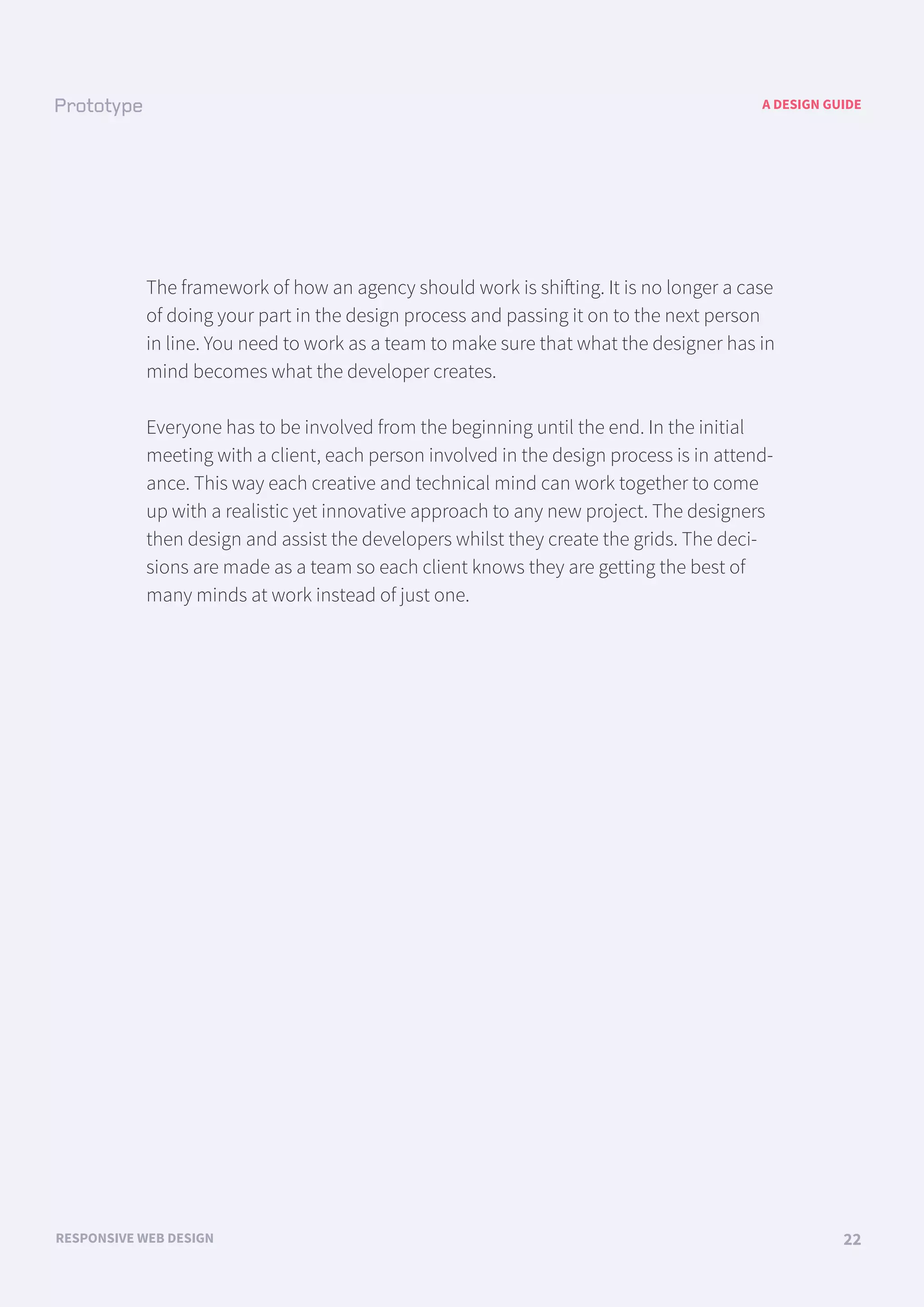 A DESIGN GUIDE
RESPONSIVE WEB DESIGN 22
The framework of how an agency should work is shifting. It is no longer a case
of doing your part in the design process and passing it on to the next person
in line. You need to work as a team to make sure that what the designer has in
mind becomes what the developer creates.
Everyone has to be involved from the beginning until the end. In the initial
meeting with a client, each person involved in the design process is in attend-
ance. This way each creative and technical mind can work together to come
up with a realistic yet innovative approach to any new project. The designers
then design and assist the developers whilst they create the grids. The deci-
sions are made as a team so each client knows they are getting the best of
many minds at work instead of just one.
 