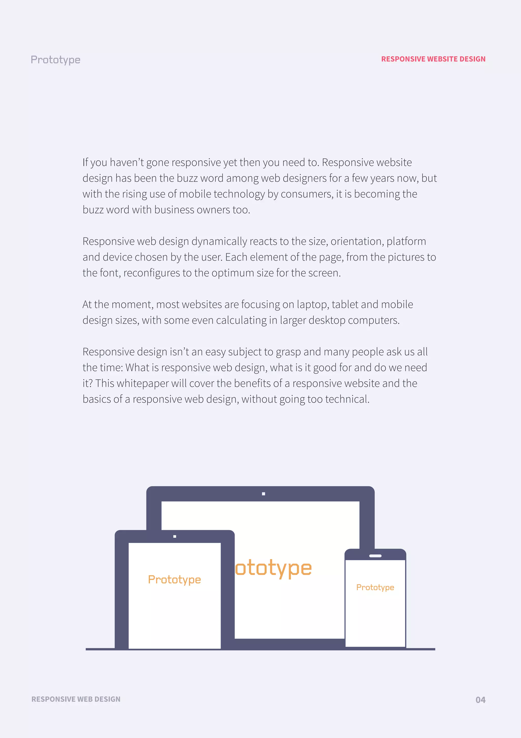 RESPONSIVE WEBSITE DESIGN
RESPONSIVE WEB DESIGN 04
If you haven’t gone responsive yet then you need to. Responsive website
design has been the buzz word among web designers for a few years now, but
with the rising use of mobile technology by consumers, it is becoming the
buzz word with business owners too.
Responsive web design dynamically reacts to the size, orientation, platform
and device chosen by the user. Each element of the page, from the pictures to
the font, reconfigures to the optimum size for the screen.
At the moment, most websites are focusing on laptop, tablet and mobile
design sizes, with some even calculating in larger desktop computers.
Responsive design isn’t an easy subject to grasp and many people ask us all
the time: What is responsive web design, what is it good for and do we need
it? This whitepaper will cover the benefits of a responsive website and the
basics of a responsive web design, without going too technical.
 