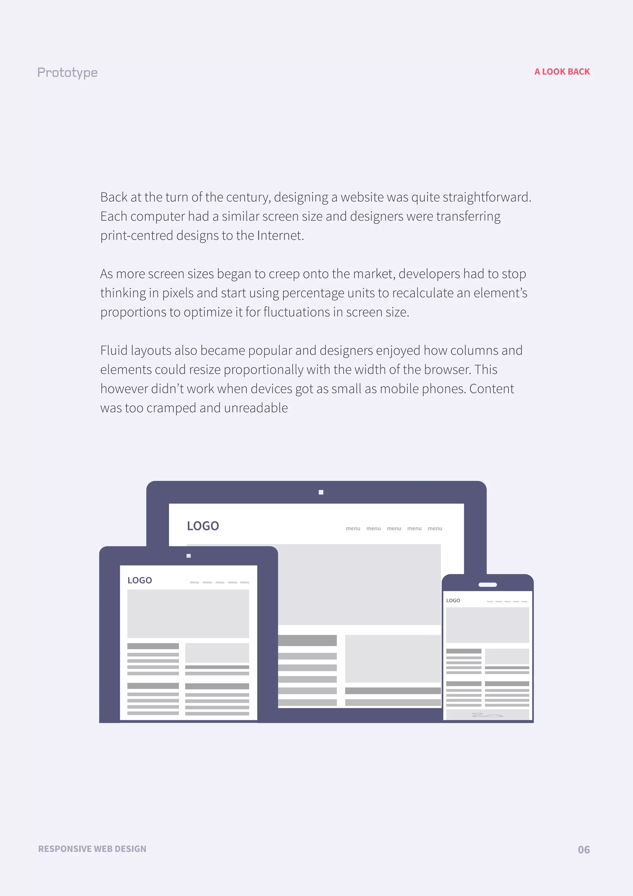 LOGO menu menu menu menu menu
LOGO menu menu menu menu menu
LOGO menu menu menu menu menu
A LOOK BACK
RESPONSIVE WEB DESIGN 06
Back at the turn of the century, designing a website was quite straightforward.
Each computer had a similar screen size and designers were transferring
print-centred designs to the Internet.
As more screen sizes began to creep onto the market, developers had to stop
thinking in pixels and start using percentage units to recalculate an element’s
proportions to optimize it for fluctuations in screen size.
Fluid layouts also became popular and designers enjoyed how columns and
elements could resize proportionally with the width of the browser. This
however didn’t work when devices got as small as mobile phones. Content
was too cramped and unreadable
 