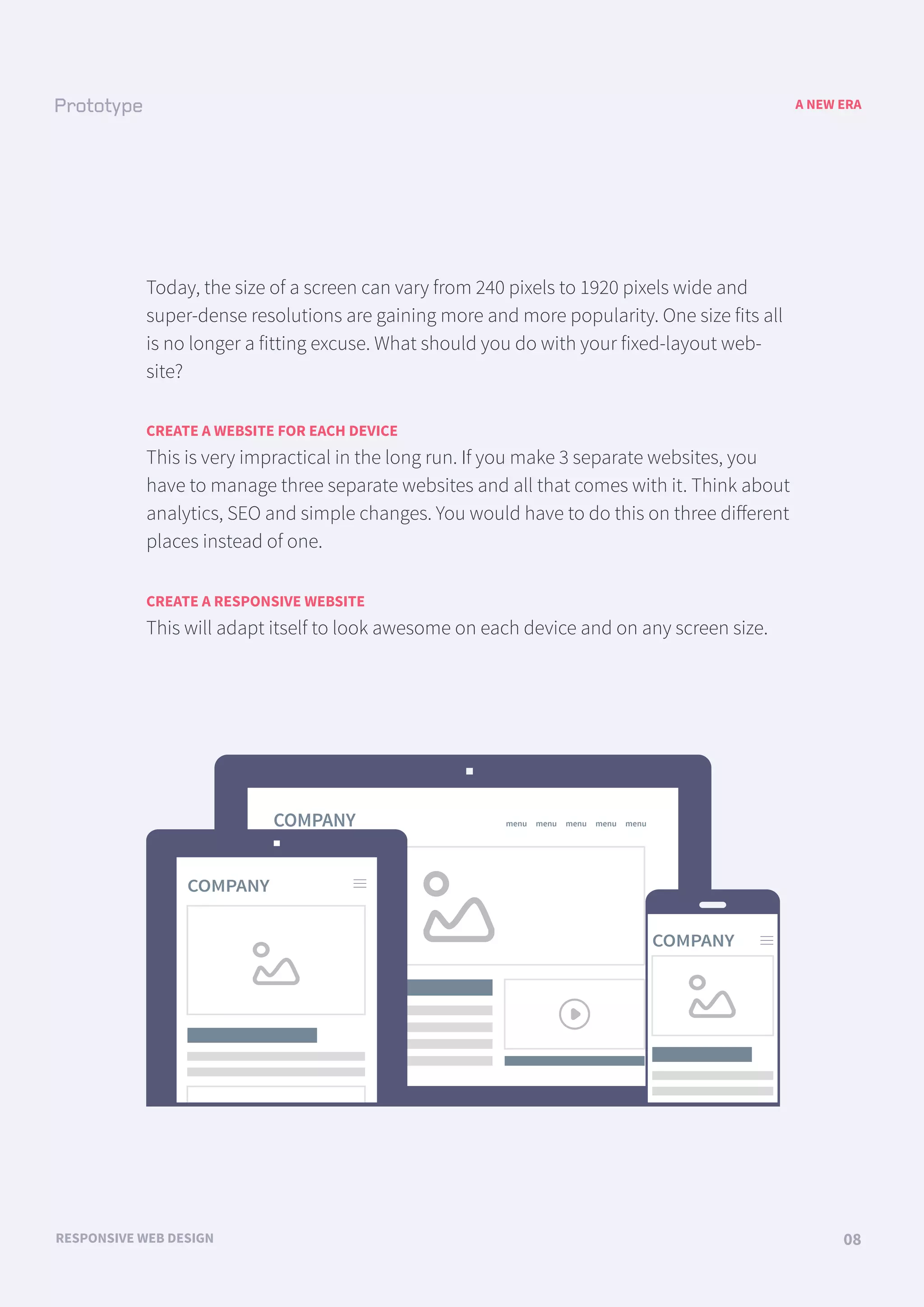 COMPANY menu menu menu menu menu
COMPANY
COMPANY
A NEW ERA
RESPONSIVE WEB DESIGN 08
Today, the size of a screen can vary from 240 pixels to 1920 pixels wide and
super-dense resolutions are gaining more and more popularity. One size fits all
is no longer a fitting excuse. What should you do with your fixed-layout web-
site?
CREATE A WEBSITE FOR EACH DEVICE
This is very impractical in the long run. If you make 3 separate websites, you
have to manage three separate websites and all that comes with it. Think about
analytics, SEO and simple changes. You would have to do this on three diﬀerent
places instead of one.
CREATE A RESPONSIVE WEBSITE
This will adapt itself to look awesome on each device and on any screen size.
 