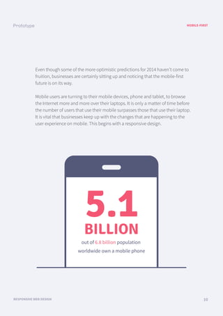 MOBILE-FIRST
RESPONSIVE WEB DESIGN 10
Even though some of the more optimistic predictions for 2014 haven’t come to
fruition, businesses are certainly sitting up and noticing that the mobile-first
future is on its way.
Mobile users are turning to their mobile devices, phone and tablet, to browse
the Internet more and more over their laptops. It is only a matter of time before
the number of users that use their mobile surpasses those that use their laptop.
It is vital that businesses keep up with the changes that are happening to the
user experience on mobile. This begins with a responsive design.
5.1BILLION
out of 6.8 billion population
worldwide own a mobile phone
 