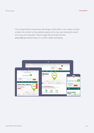 THE CONCEPT
RESPONSIVE WEB DESIGN 12
The concept behind responsive web design is that when a user makes a screen
smaller, the content on the website adapts to the new size making the experi-
ence easy and enjoyable. These images demonstrate how the
www.cbd.ae website looks on a mobile, tablet and laptop.
LOGO menu menu menu menu menu
LOGO
LOGO
 