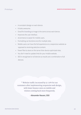 BENEFITS OF RESPONSIVE DESIGN
RESPONSIVE WEB DESIGN 14
• A consistent design on each device.
• It looks awesome.
• Good for branding as image is the same across each device.
• Improves the user interface.
• eCommerce is easier for mobile users.
• Formatting can be done once for multiple sites.
• Mobile users can have the full experience on a responsive website as
opposed to receiving selective content.
• Fewer files to store on the server than device-optimized sites.
• You don’t need to update links for your mobile website.
• SEO is recognised on all devices so results are a combination of all
devices.
“ Website traffic increased by 15-20% for our
customers after implementing responsive web design,
with lower bounce rates on mobile and
visitors coming back more frequently.
- Alexander Rauser, CEO
 