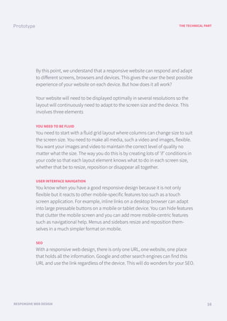 A LOOK BACK
FUNCTIONAL AND TECHNICAL SPECIFICATIONS 01
THE TECHNICAL PART
RESPONSIVE WEB DESIGN 16
By this point, we understand that a responsive website can respond and adapt
to diﬀerent screens, browsers and devices. This gives the user the best possible
experience of your website on each device. But how does it all work?
Your website will need to be displayed optimally in several resolutions so the
layout will continuously need to adapt to the screen size and the device. This
involves three elements
YOU NEED TO BE FLUID
You need to start with a fluid grid layout where columns can change size to suit
the screen size. You need to make all media, such a video and images, flexible.
You want your images and video to maintain the correct level of quality no
matter what the size. The way you do this is by creating lots of ‘if’ conditions in
your code so that each layout element knows what to do in each screen size,
whether that be to resize, reposition or disappear all together.
USER INTERFACE NAVIGATION
You know when you have a good responsive design because it is not only
flexible but it reacts to other mobile-specific features too such as a touch
screen application. For example, inline links on a desktop browser can adapt
into large pressable buttons on a mobile or tablet device. You can hide features
that clutter the mobile screen and you can add more mobile-centric features
such as navigational help. Menus and sidebars resize and reposition them-
selves in a much simpler format on mobile.
SEO
With a responsive web design, there is only one URL, one website, one place
that holds all the information. Google and other search engines can find this
URL and use the link regardless of the device. This will do wonders for your SEO.
 