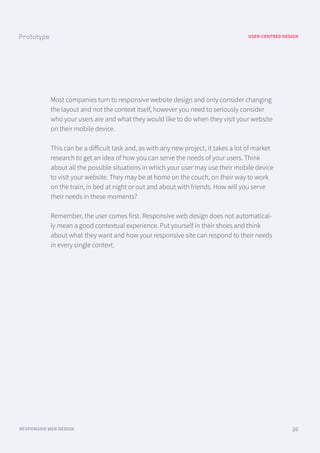 USER-CENTRED DESIGN
RESPONSIVE WEB DESIGN 20
Most companies turn to responsive website design and only consider changing
the layout and not the context itself, however you need to seriously consider
who your users are and what they would like to do when they visit your website
on their mobile device.
This can be a diﬀicult task and, as with any new project, it takes a lot of market
research to get an idea of how you can serve the needs of your users. Think
about all the possible situations in which your user may use their mobile device
to visit your website. They may be at home on the couch, on their way to work
on the train, in bed at night or out and about with friends. How will you serve
their needs in these moments?
Remember, the user comes first. Responsive web design does not automatical-
ly mean a good contextual experience. Put yourself in their shoes and think
about what they want and how your responsive site can respond to their needs
in every single context.
 