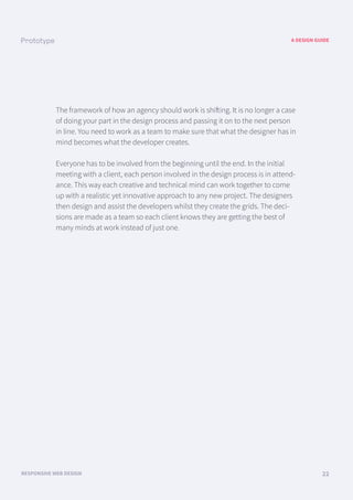 A DESIGN GUIDE
RESPONSIVE WEB DESIGN 22
The framework of how an agency should work is shifting. It is no longer a case
of doing your part in the design process and passing it on to the next person
in line. You need to work as a team to make sure that what the designer has in
mind becomes what the developer creates.
Everyone has to be involved from the beginning until the end. In the initial
meeting with a client, each person involved in the design process is in attend-
ance. This way each creative and technical mind can work together to come
up with a realistic yet innovative approach to any new project. The designers
then design and assist the developers whilst they create the grids. The deci-
sions are made as a team so each client knows they are getting the best of
many minds at work instead of just one.
 